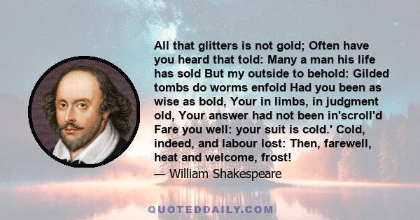 All that glitters is not gold; Often have you heard that told: Many a man his life has sold But my outside to behold: Gilded tombs do worms enfold Had you been as wise as bold, Your in limbs, in judgment old, Your