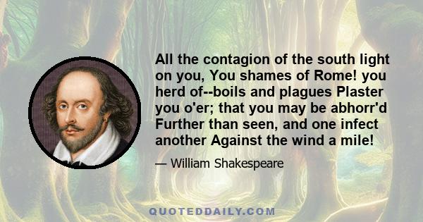 All the contagion of the south light on you, You shames of Rome! you herd of--boils and plagues Plaster you o'er; that you may be abhorr'd Further than seen, and one infect another Against the wind a mile!