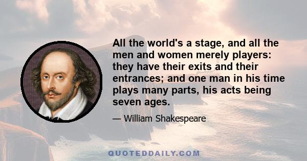 All the world's a stage, and all the men and women merely players: they have their exits and their entrances; and one man in his time plays many parts, his acts being seven ages.