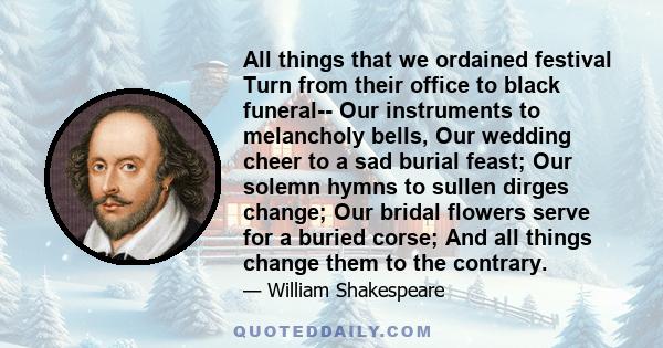 All things that we ordained festival Turn from their office to black funeral-- Our instruments to melancholy bells, Our wedding cheer to a sad burial feast; Our solemn hymns to sullen dirges change; Our bridal flowers