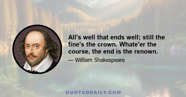 All's well that ends well; still the fine's the crown. Whate'er the course, the end is the renown.