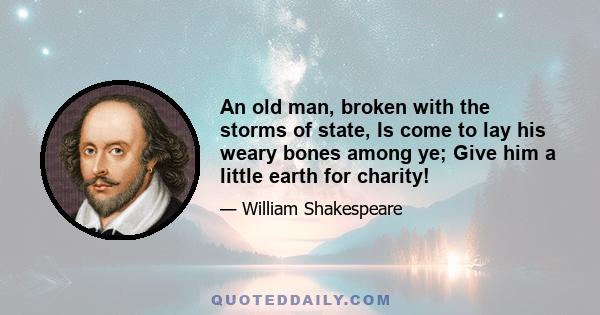 An old man, broken with the storms of state, Is come to lay his weary bones among ye; Give him a little earth for charity!