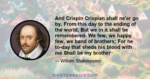 And Crispin Crispian shall ne'er go by, From this day to the ending of the world, But we in it shall be remembered- We few, we happy few, we band of brothers; For he to-day that sheds his blood with me Shall be my