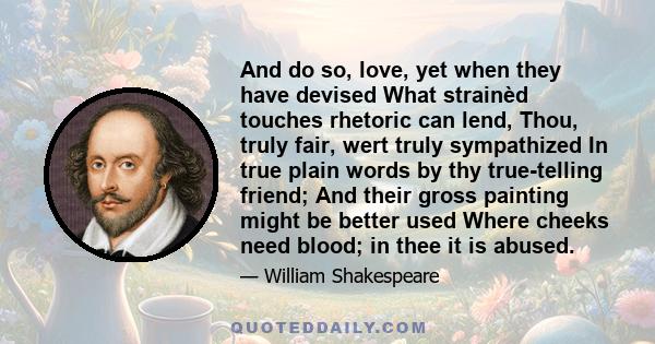 And do so, love, yet when they have devised What strainèd touches rhetoric can lend, Thou, truly fair, wert truly sympathized In true plain words by thy true-telling friend; And their gross painting might be better used 