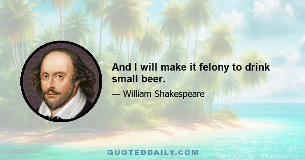 And I will make it felony to drink small beer.