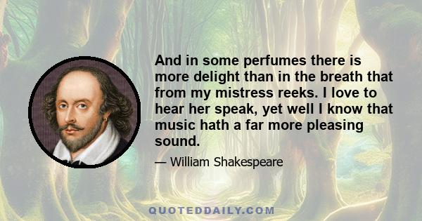 And in some perfumes there is more delight than in the breath that from my mistress reeks. I love to hear her speak, yet well I know that music hath a far more pleasing sound.