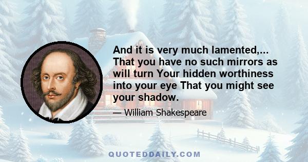 And it is very much lamented,... That you have no such mirrors as will turn Your hidden worthiness into your eye That you might see your shadow.