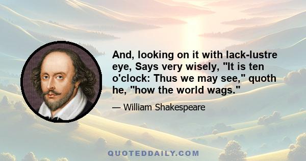 And, looking on it with lack-lustre eye, Says very wisely, It is ten o'clock: Thus we may see, quoth he, how the world wags.