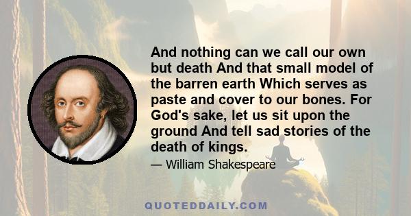 And nothing can we call our own but death And that small model of the barren earth Which serves as paste and cover to our bones. For God's sake, let us sit upon the ground And tell sad stories of the death of kings.