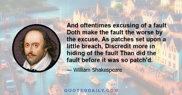 And oftentimes excusing of a fault Doth make the fault the worse by the excuse, As patches set upon a little breach, Discredit more in hiding of the fault Than did the fault before it was so patch'd.