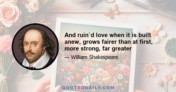 And ruin`d love when it is built anew, grows fairer than at first, more strong, far greater