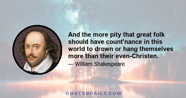 And the more pity that great folk should have count'nance in this world to drown or hang themselves more than their even-Christen.