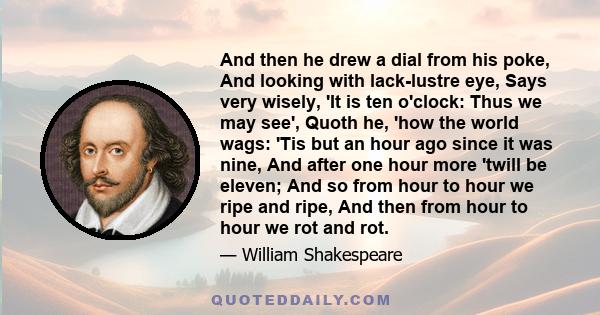 And then he drew a dial from his poke, And looking with lack-lustre eye, Says very wisely, 'It is ten o'clock: Thus we may see', Quoth he, 'how the world wags: 'Tis but an hour ago since it was nine, And after one hour