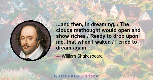 ...and then, in dreaming, / The clouds methought would open and show riches / Ready to drop upon me, that when I waked / I cried to dream again.