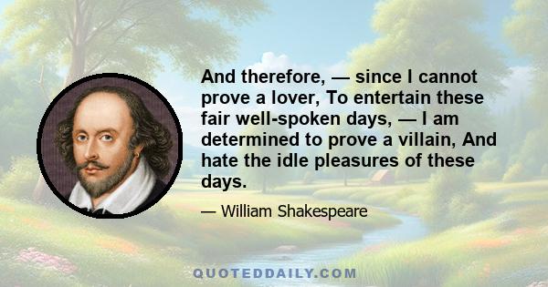 And therefore, — since I cannot prove a lover, To entertain these fair well-spoken days, — I am determined to prove a villain, And hate the idle pleasures of these days.