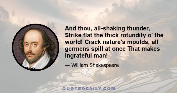 And thou, all-shaking thunder, Strike flat the thick rotundity o' the world! Crack nature's moulds, all germens spill at once That makes ingrateful man!