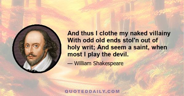 And thus I clothe my naked villainy With odd old ends stol'n out of holy writ; And seem a saint, when most I play the devil.