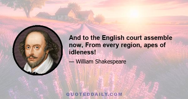 And to the English court assemble now, From every region, apes of idleness!