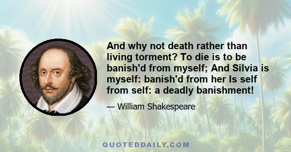 And why not death rather than living torment? To die is to be banish'd from myself; And Silvia is myself: banish'd from her Is self from self: a deadly banishment!