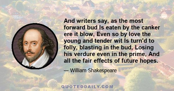 And writers say, as the most forward bud Is eaten by the canker ere it blow, Even so by love the young and tender wit Is turn'd to folly, blasting in the bud, Losing his verdure even in the prime, And all the fair