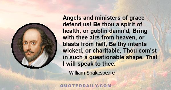 Angels and ministers of grace defend us! Be thou a spirit of health, or goblin damn'd, Bring with thee airs from heaven, or blasts from hell, Be thy intents wicked, or charitable, Thou com'st in such a questionable