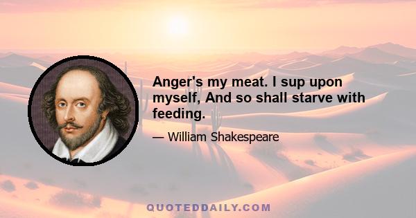 Anger's my meat. I sup upon myself, And so shall starve with feeding.