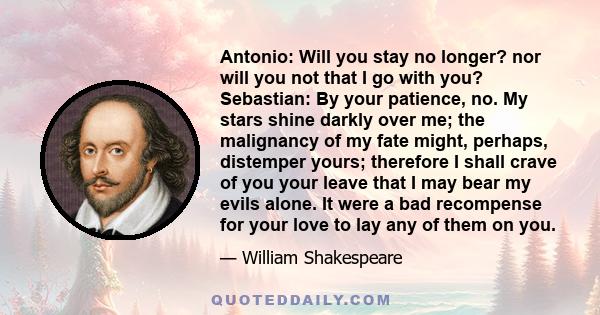 Antonio: Will you stay no longer? nor will you not that I go with you? Sebastian: By your patience, no. My stars shine darkly over me; the malignancy of my fate might, perhaps, distemper yours; therefore I shall crave