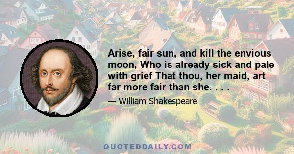 Arise, fair sun, and kill the envious moon, Who is already sick and pale with grief That thou, her maid, art far more fair than she. . . .