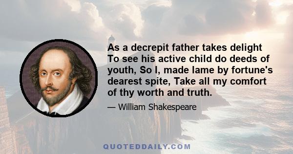 As a decrepit father takes delight To see his active child do deeds of youth, So I, made lame by fortune's dearest spite, Take all my comfort of thy worth and truth.