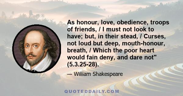 As honour, love, obedience, troops of friends, / I must not look to have; but, in their stead, / Curses, not loud but deep, mouth-honour, breath, / Which the poor heart would fain deny, and dare not (5.3.25-28).