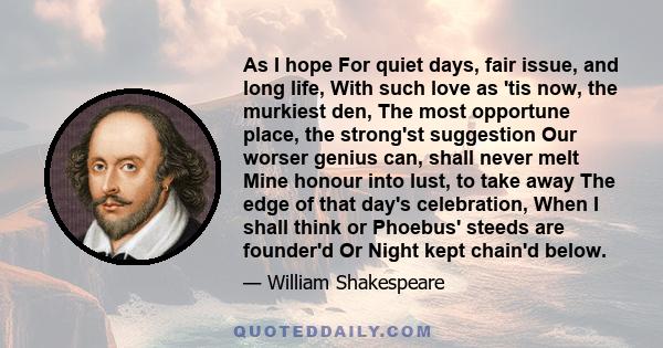 As I hope For quiet days, fair issue, and long life, With such love as 'tis now, the murkiest den, The most opportune place, the strong'st suggestion Our worser genius can, shall never melt Mine honour into lust, to