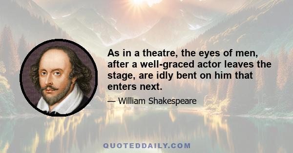 As in a theatre, the eyes of men, after a well-graced actor leaves the stage, are idly bent on him that enters next.