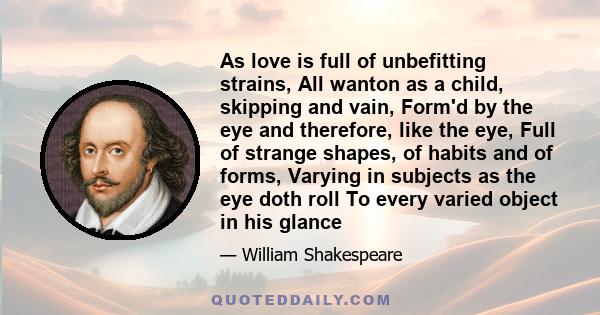 As love is full of unbefitting strains, All wanton as a child, skipping and vain, Form'd by the eye and therefore, like the eye, Full of strange shapes, of habits and of forms, Varying in subjects as the eye doth roll