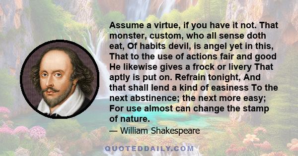 Assume a virtue, if you have it not. That monster, custom, who all sense doth eat, Of habits devil, is angel yet in this, That to the use of actions fair and good He likewise gives a frock or livery That aptly is put