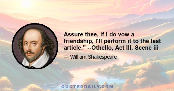 Assure thee, if I do vow a friendship, I'll perform it to the last article. --Othello, Act III, Scene iii