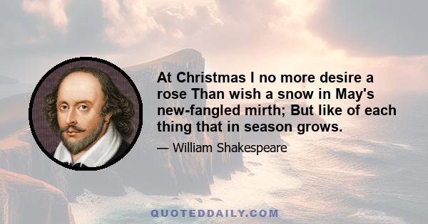 At Christmas I no more desire a rose Than wish a snow in May's new-fangled mirth; But like of each thing that in season grows.