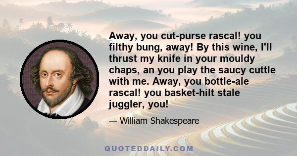 Away, you cut-purse rascal! you filthy bung, away! By this wine, I'll thrust my knife in your mouldy chaps, an you play the saucy cuttle with me. Away, you bottle-ale rascal! you basket-hilt stale juggler, you!