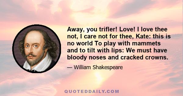 Away, you trifler! Love! I love thee not, I care not for thee, Kate: this is no world To play with mammets and to tilt with lips: We must have bloody noses and cracked crowns.