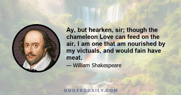 Ay, but hearken, sir; though the chameleon Love can feed on the air, I am one that am nourished by my victuals, and would fain have meat.