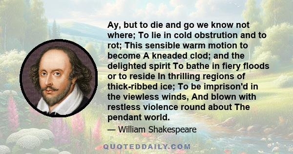 Ay, but to die and go we know not where; To lie in cold obstrution and to rot; This sensible warm motion to become A kneaded clod; and the delighted spirit To bathe in fiery floods or to reside In thrilling regions of