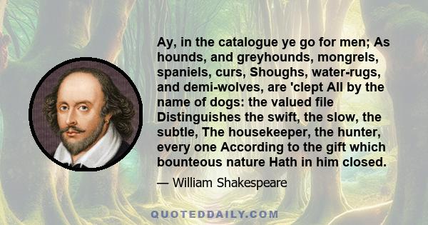 Ay, in the catalogue ye go for men; As hounds, and greyhounds, mongrels, spaniels, curs, Shoughs, water-rugs, and demi-wolves, are 'clept All by the name of dogs: the valued file Distinguishes the swift, the slow, the