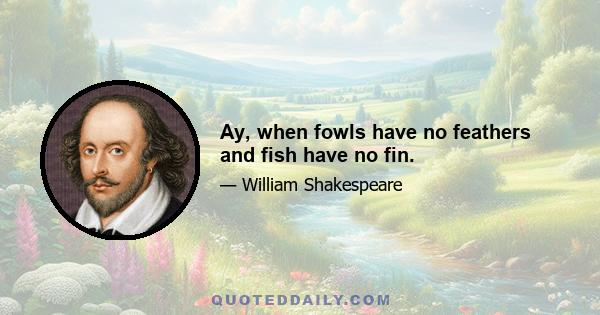 Ay, when fowls have no feathers and fish have no fin.