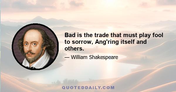 Bad is the trade that must play fool to sorrow, Ang'ring itself and others.