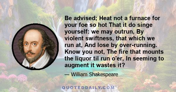 Be advised; Heat not a furnace for your foe so hot That it do singe yourself: we may outrun, By violent swiftness, that which we run at, And lose by over-running. Know you not, The fire that mounts the liquor til run