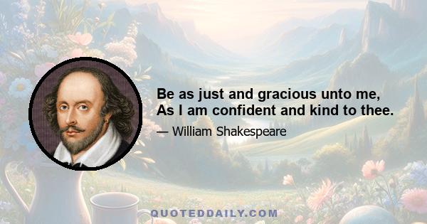 Be as just and gracious unto me, As I am confident and kind to thee.