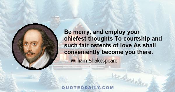 Be merry, and employ your chiefest thoughts To courtship and such fair ostents of love As shall conveniently become you there.