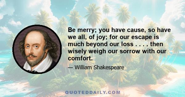 Be merry; you have cause, so have we all, of joy; for our escape is much beyond our loss . . . . then wisely weigh our sorrow with our comfort.