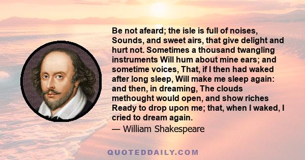 Be not afeard; the isle is full of noises, Sounds, and sweet airs, that give delight and hurt not. Sometimes a thousand twangling instruments Will hum about mine ears; and sometime voices, That, if I then had waked