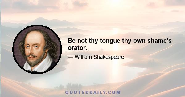 Be not thy tongue thy own shame's orator.