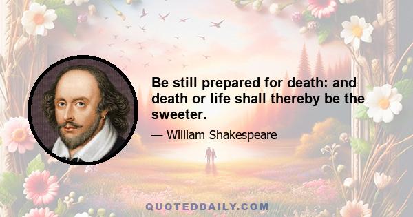 Be still prepared for death: and death or life shall thereby be the sweeter.